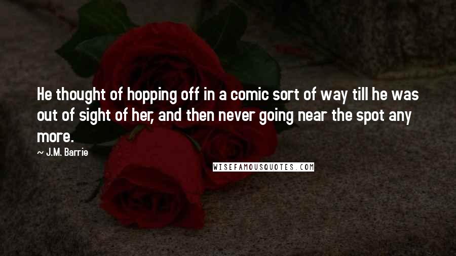 J.M. Barrie Quotes: He thought of hopping off in a comic sort of way till he was out of sight of her, and then never going near the spot any more.