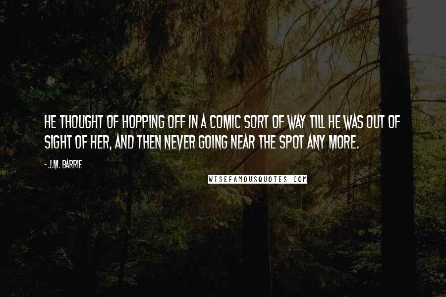 J.M. Barrie Quotes: He thought of hopping off in a comic sort of way till he was out of sight of her, and then never going near the spot any more.