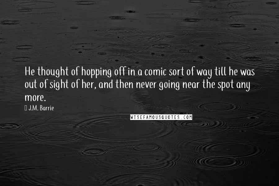 J.M. Barrie Quotes: He thought of hopping off in a comic sort of way till he was out of sight of her, and then never going near the spot any more.