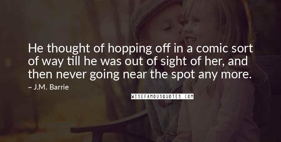 J.M. Barrie Quotes: He thought of hopping off in a comic sort of way till he was out of sight of her, and then never going near the spot any more.