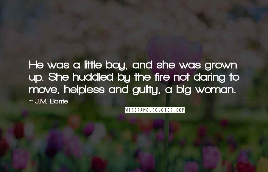 J.M. Barrie Quotes: He was a little boy, and she was grown up. She huddled by the fire not daring to move, helpless and guilty, a big woman.