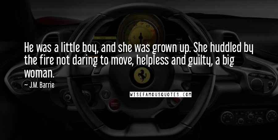 J.M. Barrie Quotes: He was a little boy, and she was grown up. She huddled by the fire not daring to move, helpless and guilty, a big woman.