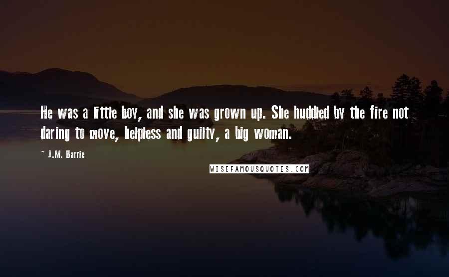 J.M. Barrie Quotes: He was a little boy, and she was grown up. She huddled by the fire not daring to move, helpless and guilty, a big woman.