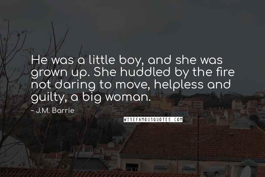 J.M. Barrie Quotes: He was a little boy, and she was grown up. She huddled by the fire not daring to move, helpless and guilty, a big woman.