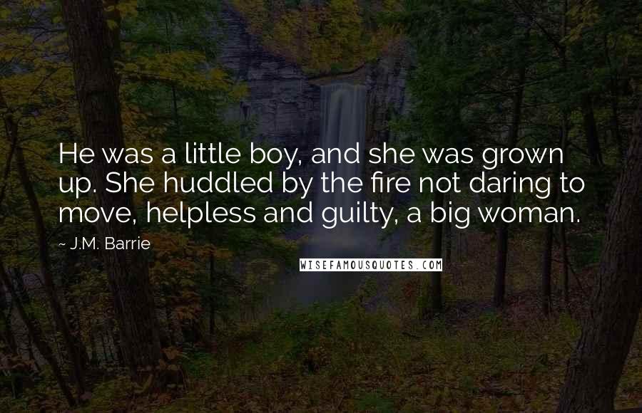 J.M. Barrie Quotes: He was a little boy, and she was grown up. She huddled by the fire not daring to move, helpless and guilty, a big woman.