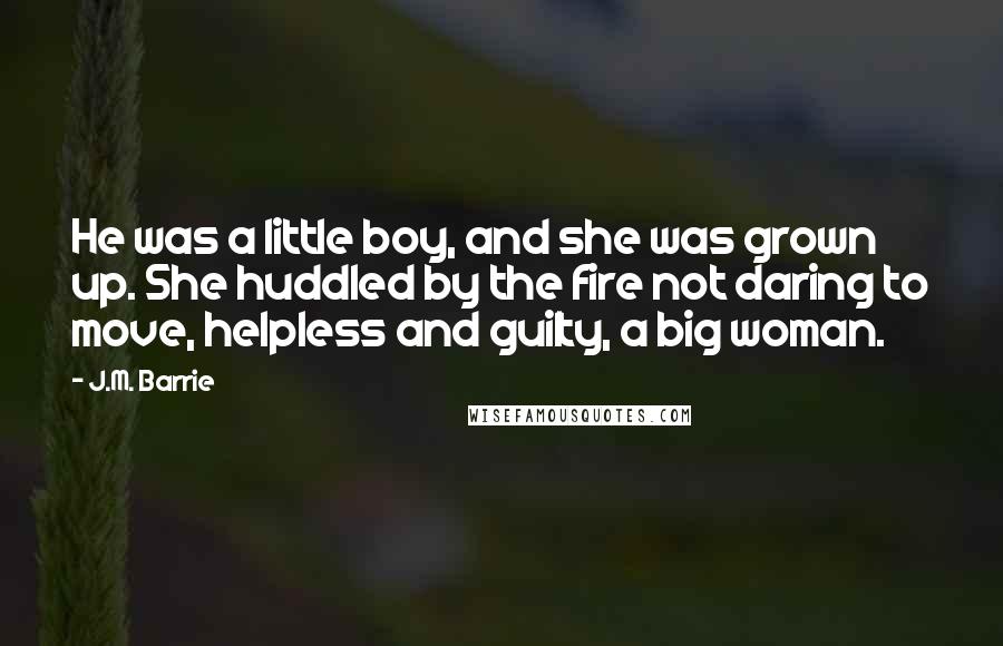 J.M. Barrie Quotes: He was a little boy, and she was grown up. She huddled by the fire not daring to move, helpless and guilty, a big woman.