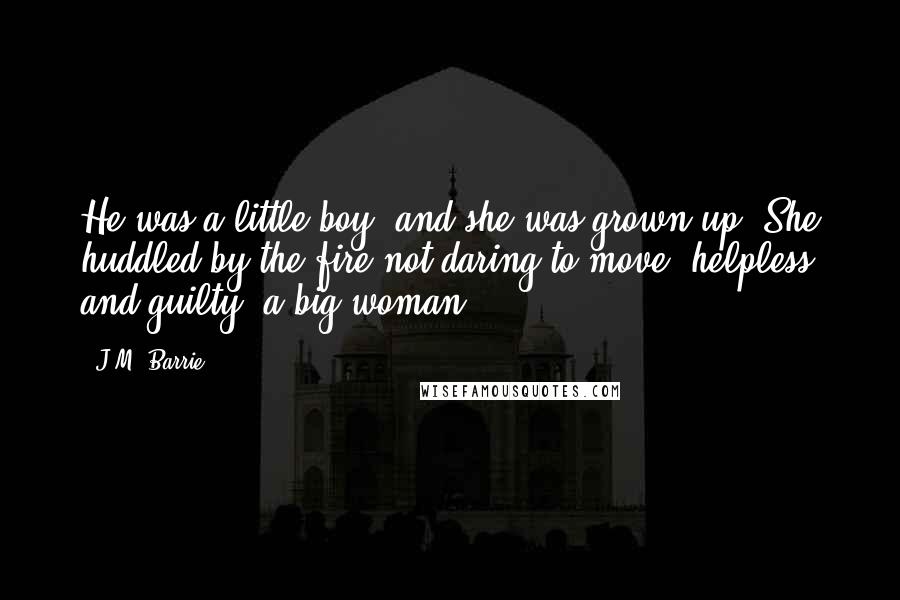 J.M. Barrie Quotes: He was a little boy, and she was grown up. She huddled by the fire not daring to move, helpless and guilty, a big woman.