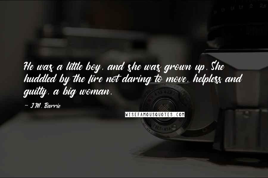 J.M. Barrie Quotes: He was a little boy, and she was grown up. She huddled by the fire not daring to move, helpless and guilty, a big woman.