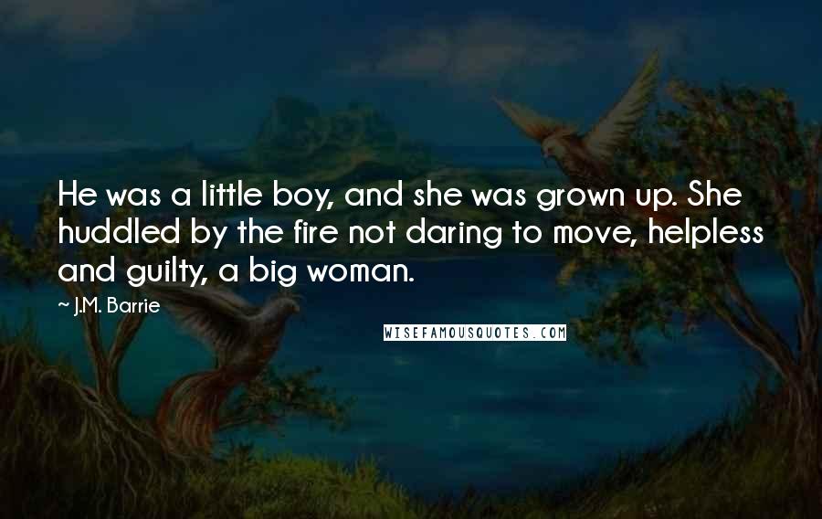 J.M. Barrie Quotes: He was a little boy, and she was grown up. She huddled by the fire not daring to move, helpless and guilty, a big woman.