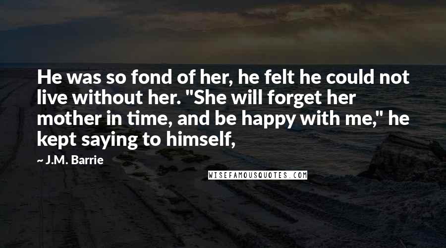 J.M. Barrie Quotes: He was so fond of her, he felt he could not live without her. "She will forget her mother in time, and be happy with me," he kept saying to himself,