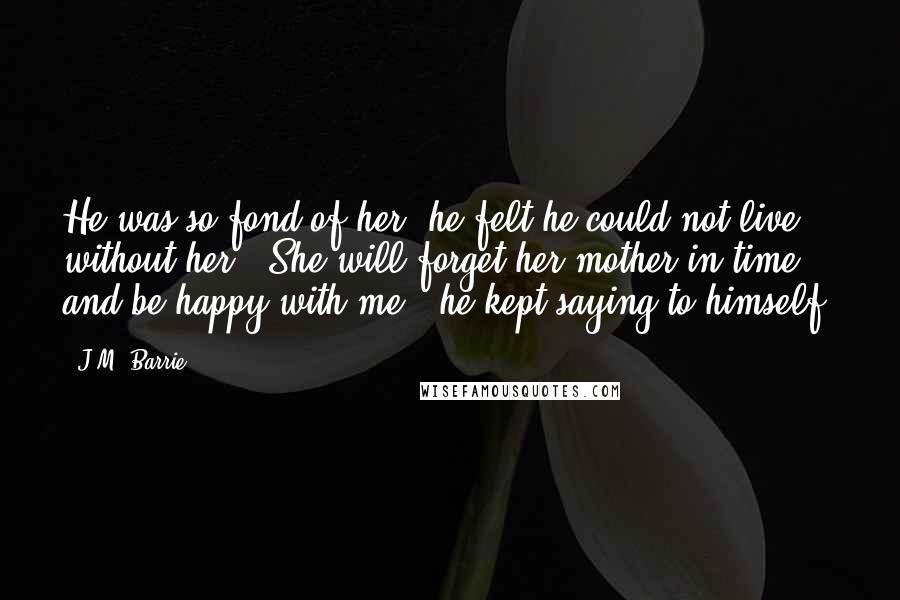 J.M. Barrie Quotes: He was so fond of her, he felt he could not live without her. "She will forget her mother in time, and be happy with me," he kept saying to himself,