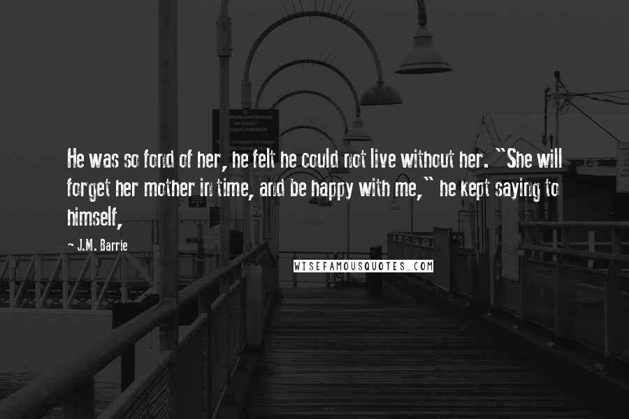 J.M. Barrie Quotes: He was so fond of her, he felt he could not live without her. "She will forget her mother in time, and be happy with me," he kept saying to himself,