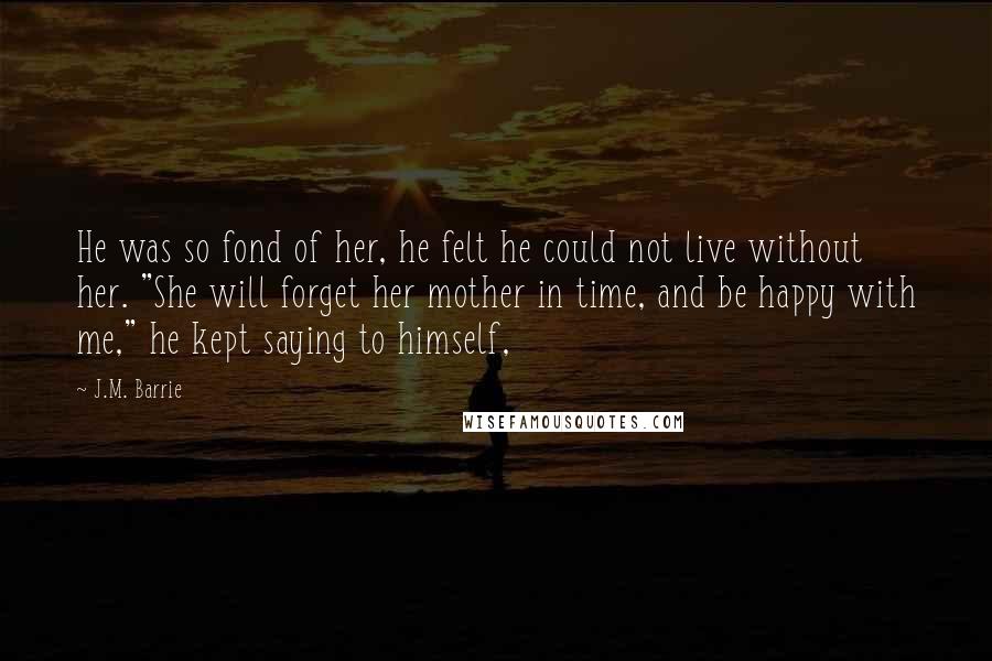 J.M. Barrie Quotes: He was so fond of her, he felt he could not live without her. "She will forget her mother in time, and be happy with me," he kept saying to himself,