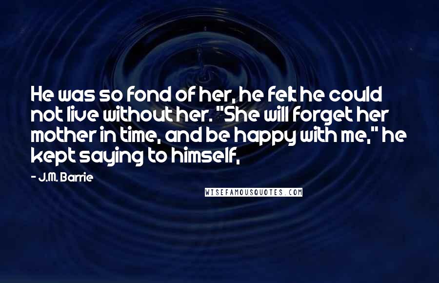 J.M. Barrie Quotes: He was so fond of her, he felt he could not live without her. "She will forget her mother in time, and be happy with me," he kept saying to himself,