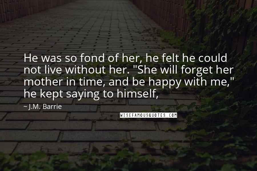 J.M. Barrie Quotes: He was so fond of her, he felt he could not live without her. "She will forget her mother in time, and be happy with me," he kept saying to himself,