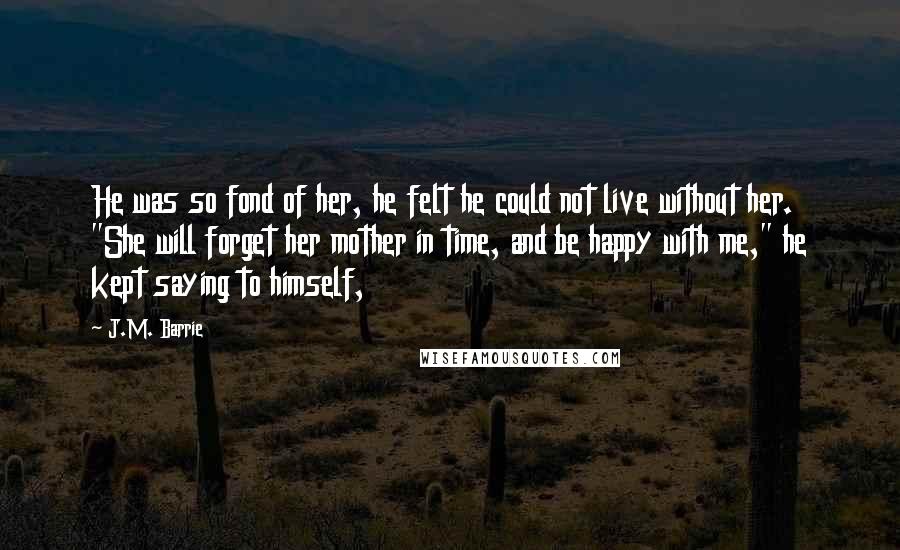 J.M. Barrie Quotes: He was so fond of her, he felt he could not live without her. "She will forget her mother in time, and be happy with me," he kept saying to himself,