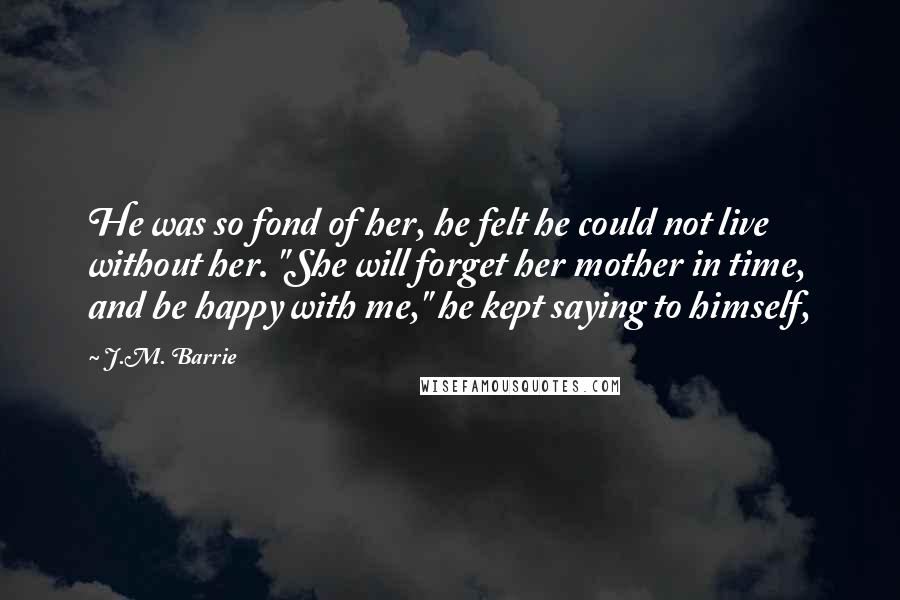 J.M. Barrie Quotes: He was so fond of her, he felt he could not live without her. "She will forget her mother in time, and be happy with me," he kept saying to himself,