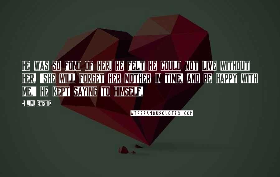 J.M. Barrie Quotes: He was so fond of her, he felt he could not live without her. "She will forget her mother in time, and be happy with me," he kept saying to himself,