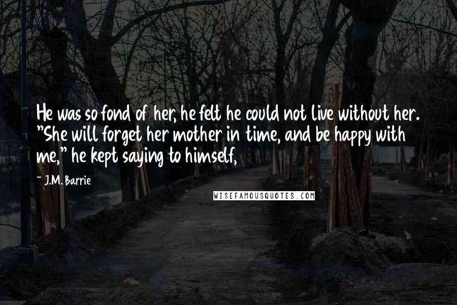 J.M. Barrie Quotes: He was so fond of her, he felt he could not live without her. "She will forget her mother in time, and be happy with me," he kept saying to himself,