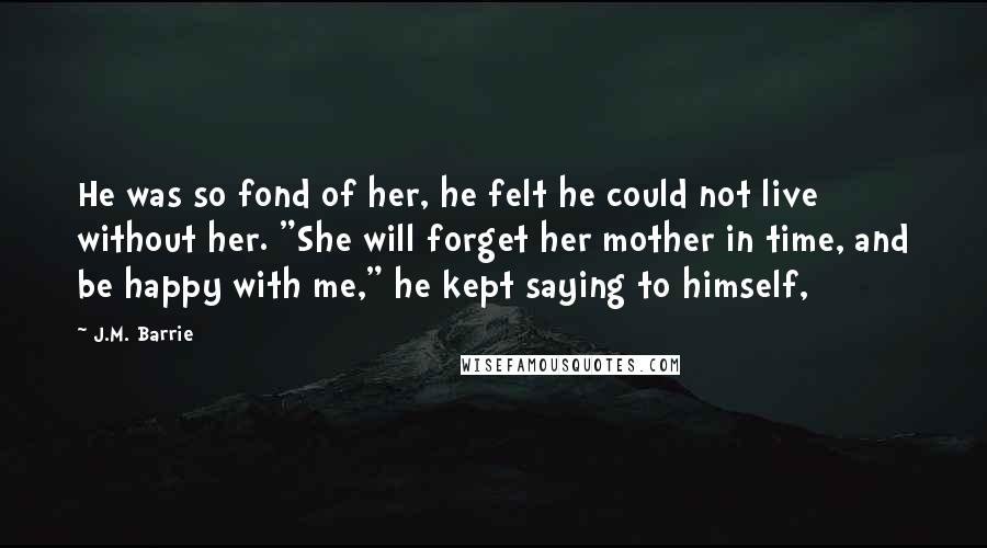 J.M. Barrie Quotes: He was so fond of her, he felt he could not live without her. "She will forget her mother in time, and be happy with me," he kept saying to himself,