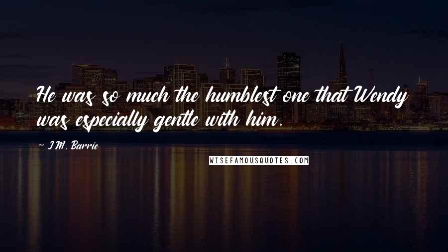 J.M. Barrie Quotes: He was so much the humblest one that Wendy was especially gentle with him.