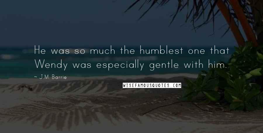 J.M. Barrie Quotes: He was so much the humblest one that Wendy was especially gentle with him.