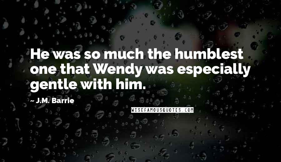 J.M. Barrie Quotes: He was so much the humblest one that Wendy was especially gentle with him.