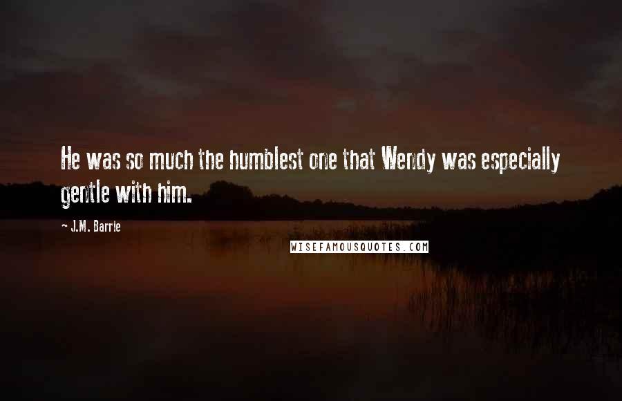 J.M. Barrie Quotes: He was so much the humblest one that Wendy was especially gentle with him.