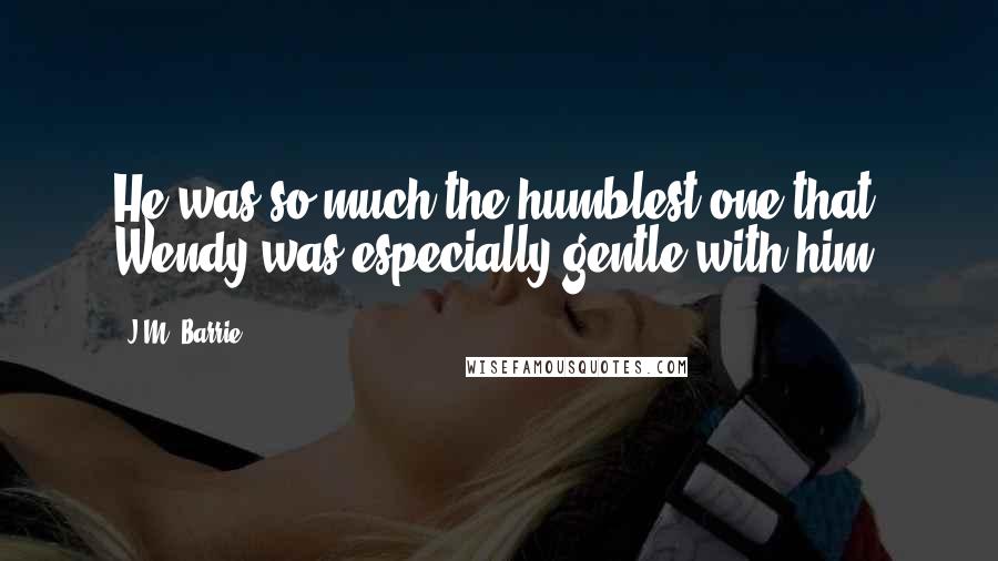 J.M. Barrie Quotes: He was so much the humblest one that Wendy was especially gentle with him.