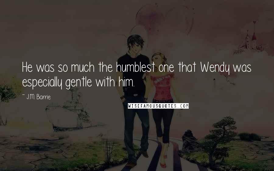 J.M. Barrie Quotes: He was so much the humblest one that Wendy was especially gentle with him.