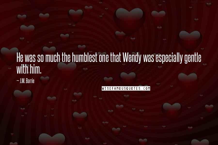 J.M. Barrie Quotes: He was so much the humblest one that Wendy was especially gentle with him.