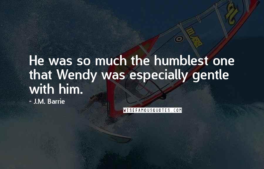 J.M. Barrie Quotes: He was so much the humblest one that Wendy was especially gentle with him.