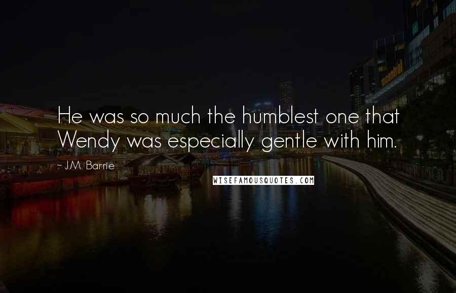 J.M. Barrie Quotes: He was so much the humblest one that Wendy was especially gentle with him.