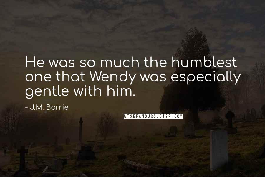 J.M. Barrie Quotes: He was so much the humblest one that Wendy was especially gentle with him.