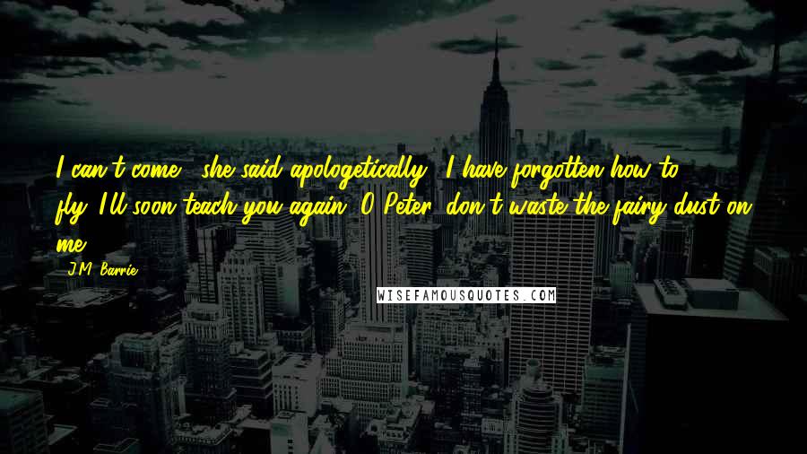 J.M. Barrie Quotes: I can't come,' she said apologetically, 'I have forgotten how to fly.''I'll soon teach you again.''O Peter, don't waste the fairy dust on me.