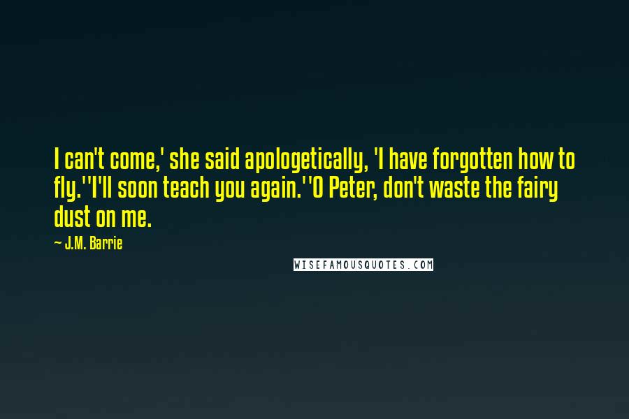 J.M. Barrie Quotes: I can't come,' she said apologetically, 'I have forgotten how to fly.''I'll soon teach you again.''O Peter, don't waste the fairy dust on me.