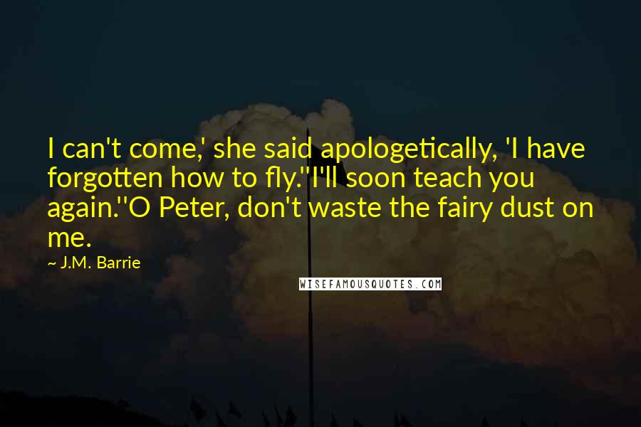 J.M. Barrie Quotes: I can't come,' she said apologetically, 'I have forgotten how to fly.''I'll soon teach you again.''O Peter, don't waste the fairy dust on me.