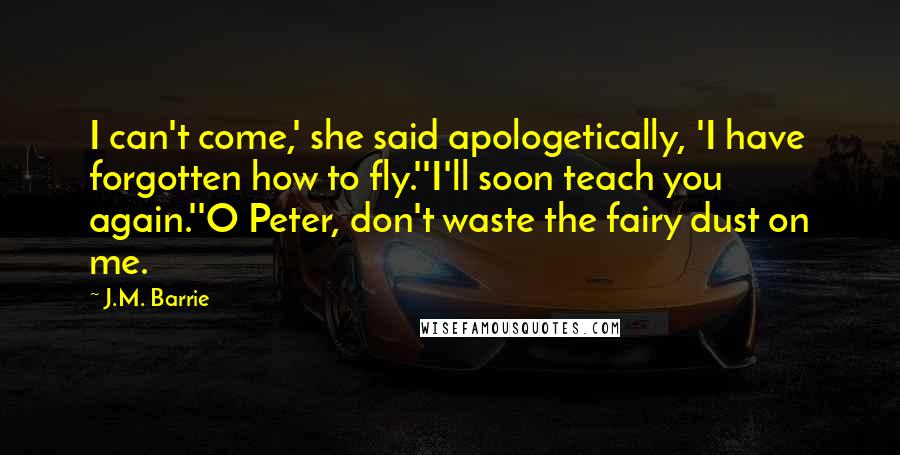 J.M. Barrie Quotes: I can't come,' she said apologetically, 'I have forgotten how to fly.''I'll soon teach you again.''O Peter, don't waste the fairy dust on me.