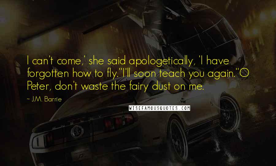J.M. Barrie Quotes: I can't come,' she said apologetically, 'I have forgotten how to fly.''I'll soon teach you again.''O Peter, don't waste the fairy dust on me.