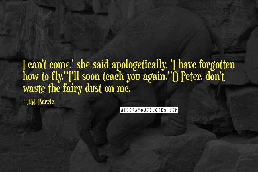 J.M. Barrie Quotes: I can't come,' she said apologetically, 'I have forgotten how to fly.''I'll soon teach you again.''O Peter, don't waste the fairy dust on me.