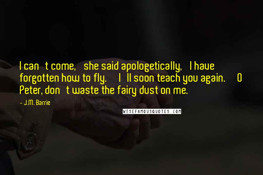 J.M. Barrie Quotes: I can't come,' she said apologetically, 'I have forgotten how to fly.''I'll soon teach you again.''O Peter, don't waste the fairy dust on me.