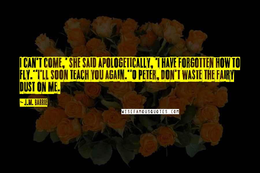 J.M. Barrie Quotes: I can't come,' she said apologetically, 'I have forgotten how to fly.''I'll soon teach you again.''O Peter, don't waste the fairy dust on me.