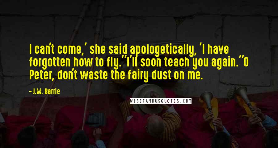 J.M. Barrie Quotes: I can't come,' she said apologetically, 'I have forgotten how to fly.''I'll soon teach you again.''O Peter, don't waste the fairy dust on me.