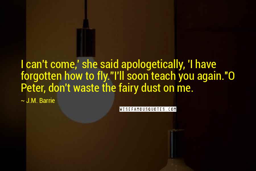 J.M. Barrie Quotes: I can't come,' she said apologetically, 'I have forgotten how to fly.''I'll soon teach you again.''O Peter, don't waste the fairy dust on me.