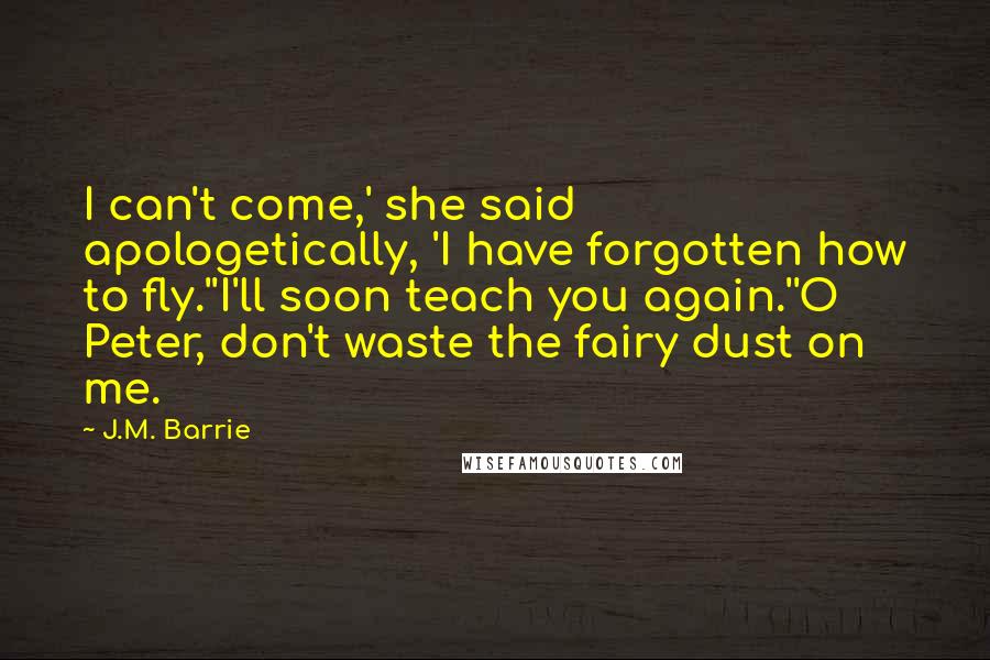 J.M. Barrie Quotes: I can't come,' she said apologetically, 'I have forgotten how to fly.''I'll soon teach you again.''O Peter, don't waste the fairy dust on me.