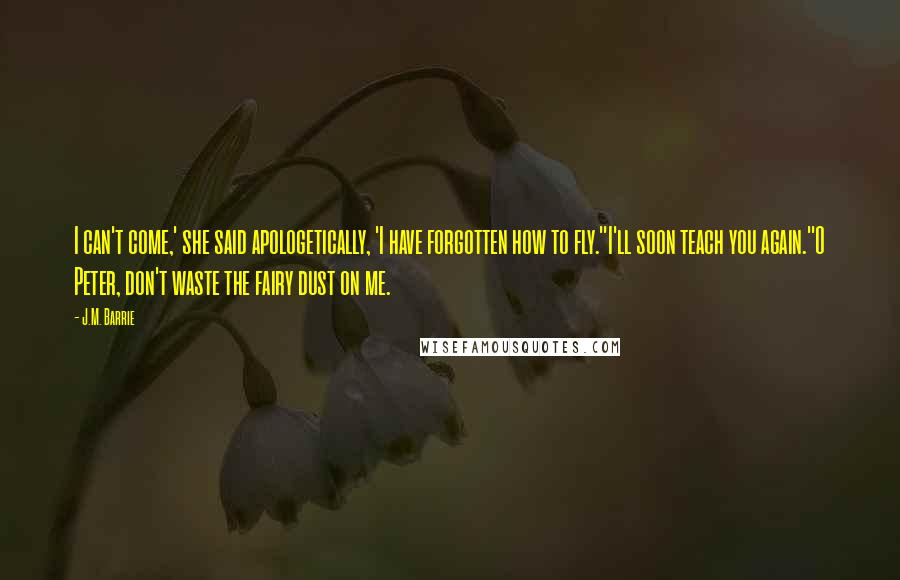 J.M. Barrie Quotes: I can't come,' she said apologetically, 'I have forgotten how to fly.''I'll soon teach you again.''O Peter, don't waste the fairy dust on me.