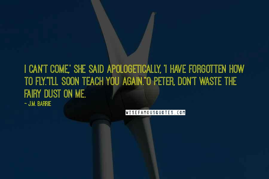 J.M. Barrie Quotes: I can't come,' she said apologetically, 'I have forgotten how to fly.''I'll soon teach you again.''O Peter, don't waste the fairy dust on me.