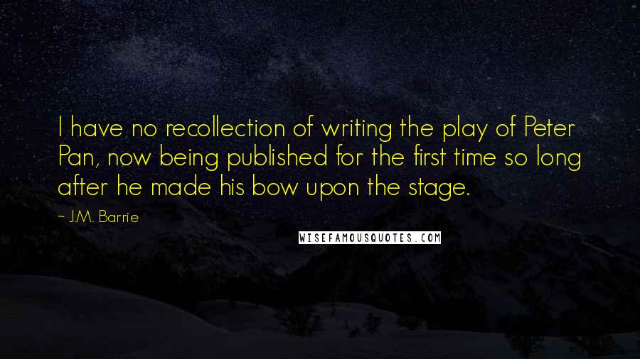 J.M. Barrie Quotes: I have no recollection of writing the play of Peter Pan, now being published for the first time so long after he made his bow upon the stage.