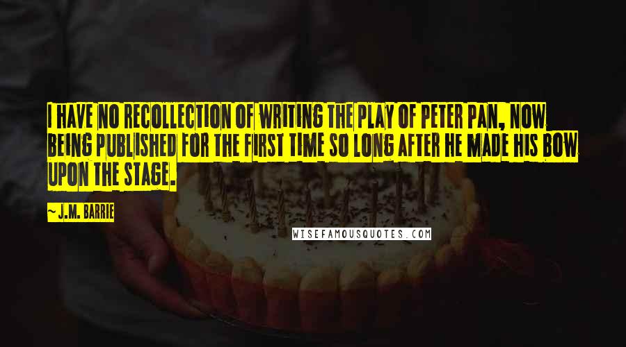J.M. Barrie Quotes: I have no recollection of writing the play of Peter Pan, now being published for the first time so long after he made his bow upon the stage.