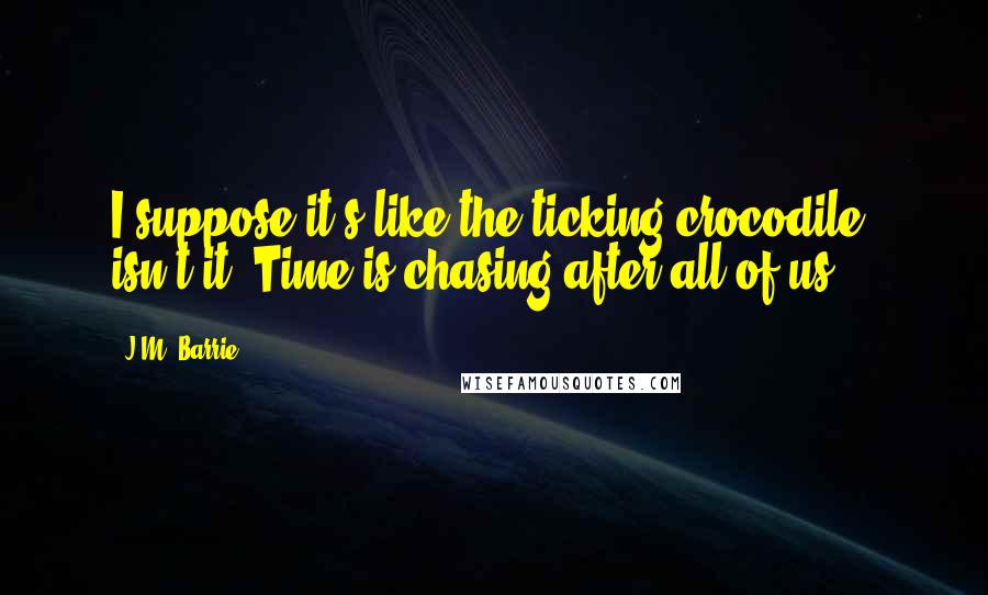 J.M. Barrie Quotes: I suppose it's like the ticking crocodile, isn't it? Time is chasing after all of us.